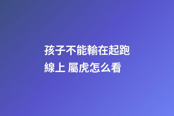 孩子不能輸在起跑線上 屬虎怎么看